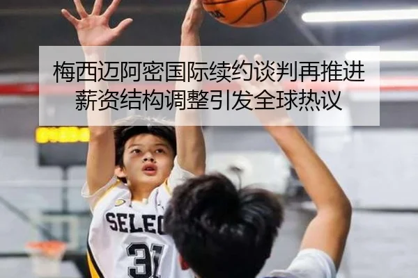梅西迈阿密国际续约谈判再推进 薪资结构调整引发全球热议