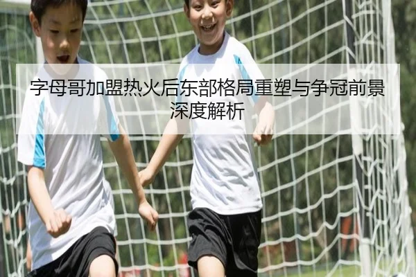 字母哥加盟热火后东部格局重塑与争冠前景深度解析